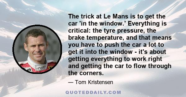 The trick at Le Mans is to get the car 'in the window.' Everything is critical: the tyre pressure, the brake temperature, and that means you have to push the car a lot to get it into the window - it's about getting