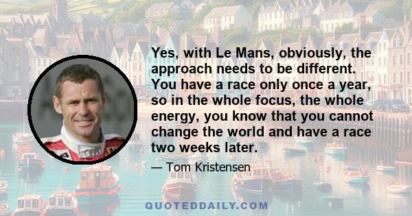 Yes, with Le Mans, obviously, the approach needs to be different. You have a race only once a year, so in the whole focus, the whole energy, you know that you cannot change the world and have a race two weeks later.