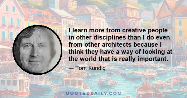 I learn more from creative people in other disciplines than I do even from other architects because I think they have a way of looking at the world that is really important.