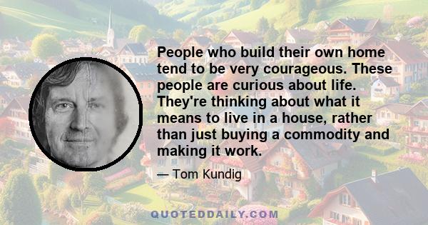 People who build their own home tend to be very courageous. These people are curious about life. They're thinking about what it means to live in a house, rather than just buying a commodity and making it work.