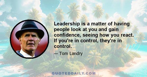 Leadership is a matter of having people look at you and gain confidence, seeing how you react. If you're in control, they're in control.