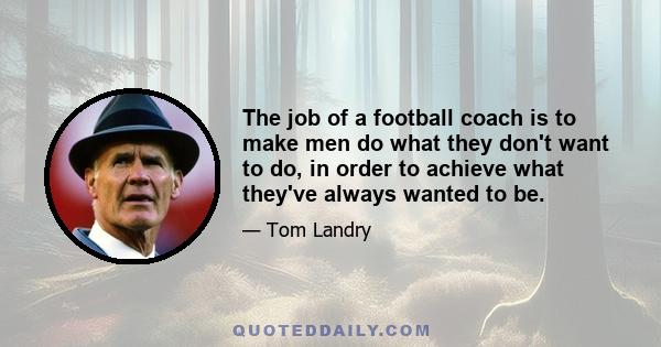 The job of a football coach is to make men do what they don't want to do, in order to achieve what they've always wanted to be.