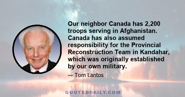 Our neighbor Canada has 2,200 troops serving in Afghanistan. Canada has also assumed responsibility for the Provincial Reconstruction Team in Kandahar, which was originally established by our own military.