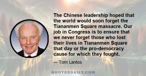 The Chinese leadership hoped that the world would soon forget the Tiananmen Square massacre. Our job in Congress is to ensure that we never forget those who lost their lives in Tiananmen Square that day or the