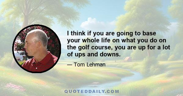 I think if you are going to base your whole life on what you do on the golf course, you are up for a lot of ups and downs.