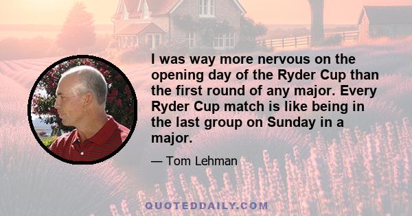 I was way more nervous on the opening day of the Ryder Cup than the first round of any major. Every Ryder Cup match is like being in the last group on Sunday in a major.