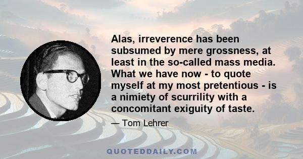 Alas, irreverence has been subsumed by mere grossness, at least in the so-called mass media. What we have now - to quote myself at my most pretentious - is a nimiety of scurrility with a concomitant exiguity of taste.