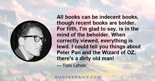 All books can be indecent books, though recent books are bolder. For filth, I'm glad to say, is in the mind of the beholder. When correctly viewed, everything is lewd. I could tell you things about Peter Pan and the