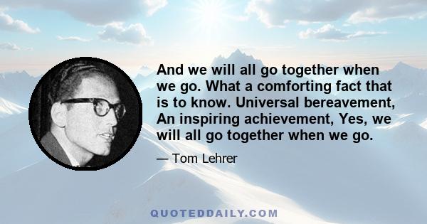 And we will all go together when we go. What a comforting fact that is to know. Universal bereavement, An inspiring achievement, Yes, we will all go together when we go.