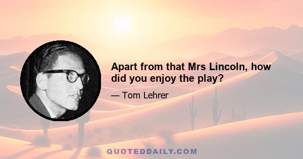 Apart from that Mrs Lincoln, how did you enjoy the play?