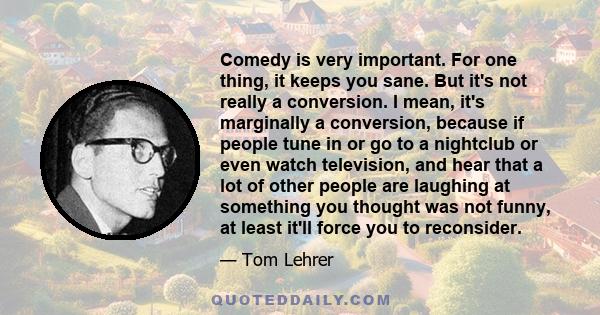 Comedy is very important. For one thing, it keeps you sane. But it's not really a conversion. I mean, it's marginally a conversion, because if people tune in or go to a nightclub or even watch television, and hear that