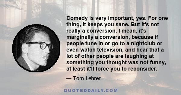 Comedy is very important, yes. For one thing, it keeps you sane. But it's not really a conversion. I mean, it's marginally a conversion, because if people tune in or go to a nightclub or even watch television, and hear