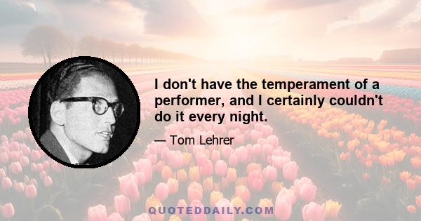 I don't have the temperament of a performer, and I certainly couldn't do it every night.