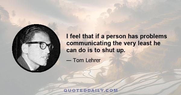 I feel that if a person has problems communicating the very least he can do is to shut up.