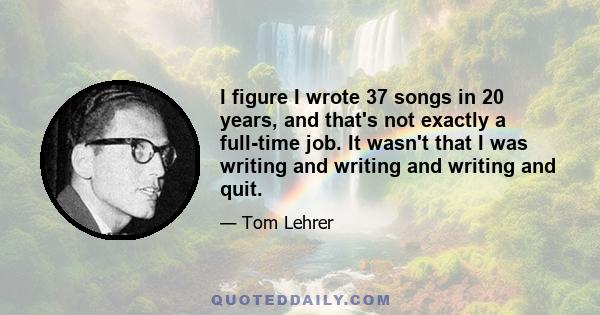 I figure I wrote 37 songs in 20 years, and that's not exactly a full-time job. It wasn't that I was writing and writing and writing and quit.