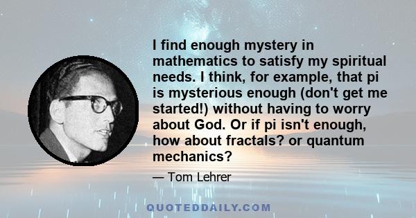 I find enough mystery in mathematics to satisfy my spiritual needs. I think, for example, that pi is mysterious enough (don't get me started!) without having to worry about God. Or if pi isn't enough, how about