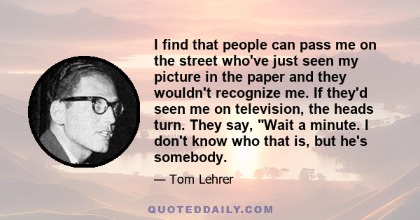 I find that people can pass me on the street who've just seen my picture in the paper and they wouldn't recognize me. If they'd seen me on television, the heads turn. They say, Wait a minute. I don't know who that is,