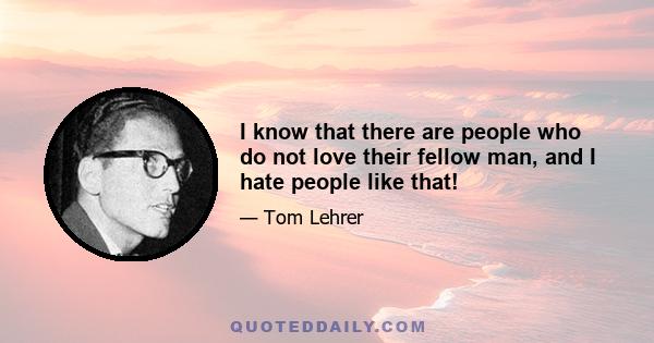 I know that there are people who do not love their fellow man, and I hate people like that!