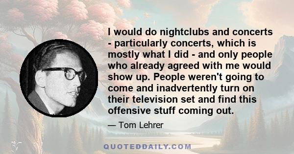 I would do nightclubs and concerts - particularly concerts, which is mostly what I did - and only people who already agreed with me would show up. People weren't going to come and inadvertently turn on their television