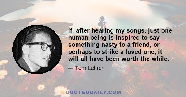 If, after hearing my songs, just one human being is inspired to say something nasty to a friend, or perhaps to strike a loved one, it will all have been worth the while.