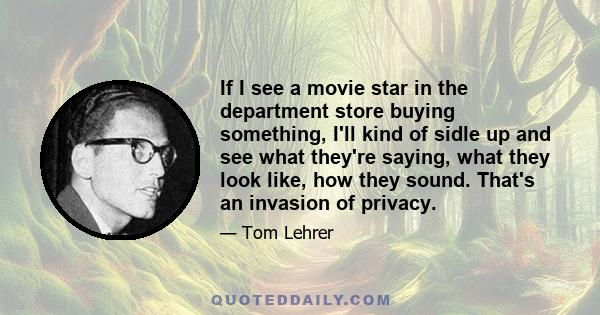 If I see a movie star in the department store buying something, I'll kind of sidle up and see what they're saying, what they look like, how they sound. That's an invasion of privacy.