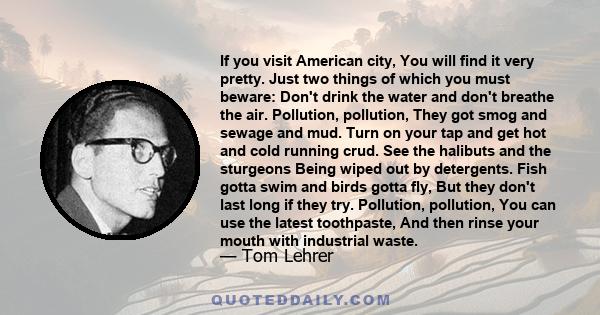 If you visit American city, You will find it very pretty. Just two things of which you must beware: Don't drink the water and don't breathe the air. Pollution, pollution, They got smog and sewage and mud. Turn on your