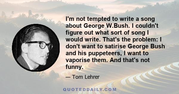 I'm not tempted to write a song about George W.Bush. I couldn't figure out what sort of song I would write. That's the problem: I don't want to satirise George Bush and his puppeteers, I want to vaporise them. And