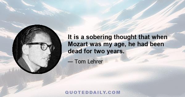 It is a sobering thought that when Mozart was my age, he had been dead for two years.