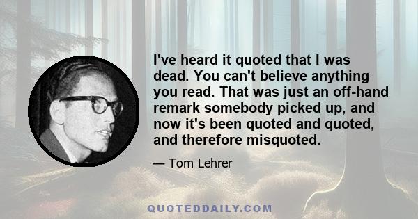 I've heard it quoted that I was dead. You can't believe anything you read. That was just an off-hand remark somebody picked up, and now it's been quoted and quoted, and therefore misquoted.