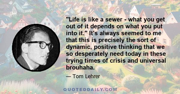 Life is like a sewer - what you get out of it depends on what you put into it. It's always seemed to me that this is precisely the sort of dynamic, positive thinking that we so desperately need today in these trying