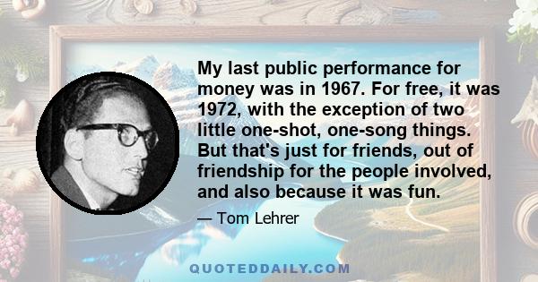 My last public performance for money was in 1967. For free, it was 1972, with the exception of two little one-shot, one-song things. But that's just for friends, out of friendship for the people involved, and also