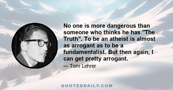 No one is more dangerous than someone who thinks he has The Truth. To be an atheist is almost as arrogant as to be a fundamentalist. But then again, I can get pretty arrogant.