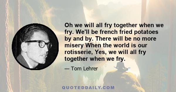 Oh we will all fry together when we fry. We'll be french fried potatoes by and by. There will be no more misery When the world is our rotisserie, Yes, we will all fry together when we fry.