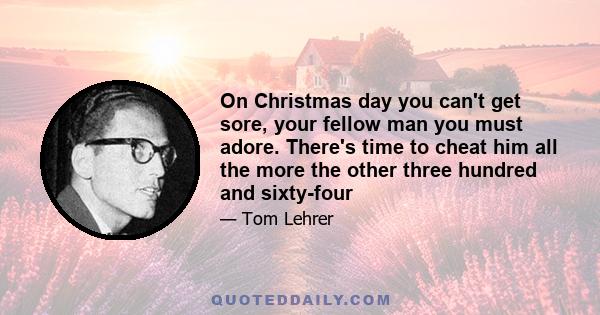 On Christmas day you can't get sore, your fellow man you must adore. There's time to cheat him all the more the other three hundred and sixty-four