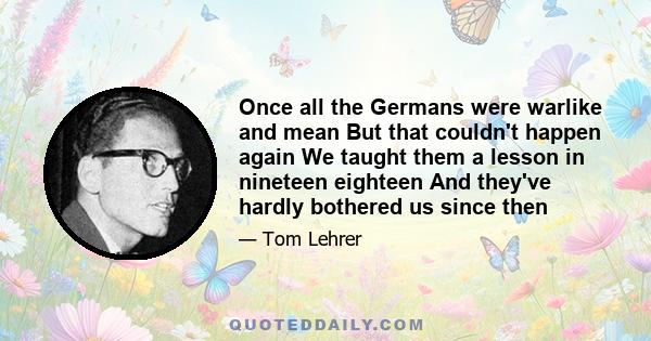 Once all the Germans were warlike and mean But that couldn't happen again We taught them a lesson in nineteen eighteen And they've hardly bothered us since then