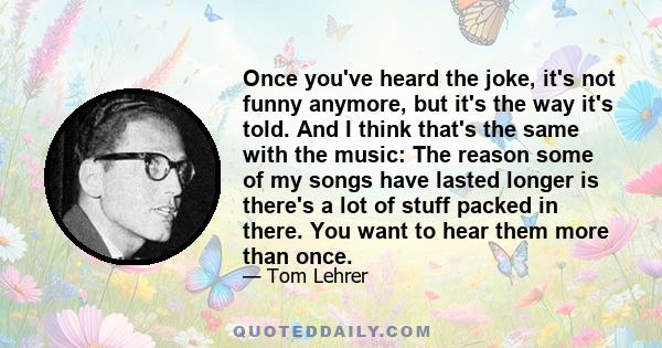 Once you've heard the joke, it's not funny anymore, but it's the way it's told. And I think that's the same with the music: The reason some of my songs have lasted longer is there's a lot of stuff packed in there. You