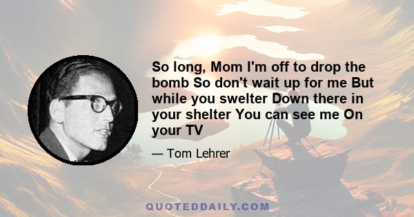 So long, Mom I'm off to drop the bomb So don't wait up for me But while you swelter Down there in your shelter You can see me On your TV