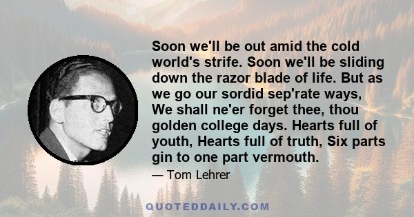 Soon we'll be out amid the cold world's strife. Soon we'll be sliding down the razor blade of life. But as we go our sordid sep'rate ways, We shall ne'er forget thee, thou golden college days. Hearts full of youth,