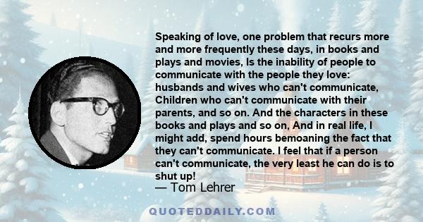 Speaking of love, one problem that recurs more and more frequently these days, in books and plays and movies, Is the inability of people to communicate with the people they love: husbands and wives who can't