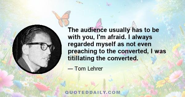 The audience usually has to be with you, I'm afraid. I always regarded myself as not even preaching to the converted, I was titillating the converted.