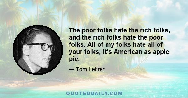 The poor folks hate the rich folks, and the rich folks hate the poor folks. All of my folks hate all of your folks, it's American as apple pie.