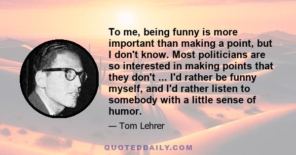 To me, being funny is more important than making a point, but I don't know. Most politicians are so interested in making points that they don't ... I'd rather be funny myself, and I'd rather listen to somebody with a