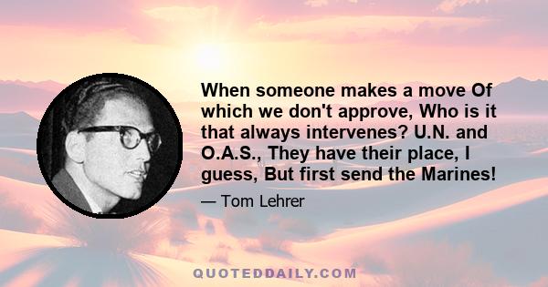 When someone makes a move Of which we don't approve, Who is it that always intervenes? U.N. and O.A.S., They have their place, I guess, But first send the Marines!