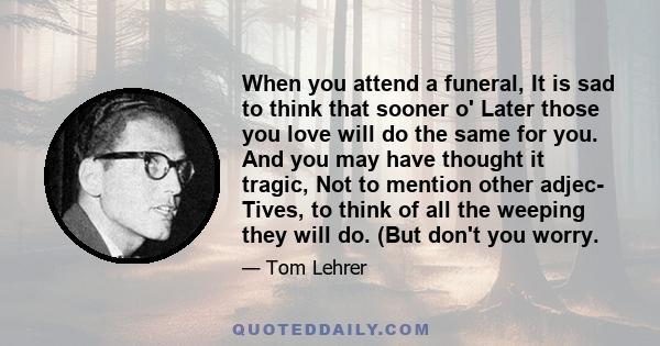 When you attend a funeral, It is sad to think that sooner o' Later those you love will do the same for you. And you may have thought it tragic, Not to mention other adjec- Tives, to think of all the weeping they will