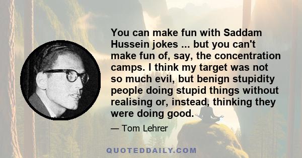 You can make fun with Saddam Hussein jokes ... but you can't make fun of, say, the concentration camps. I think my target was not so much evil, but benign stupidity people doing stupid things without realising or,