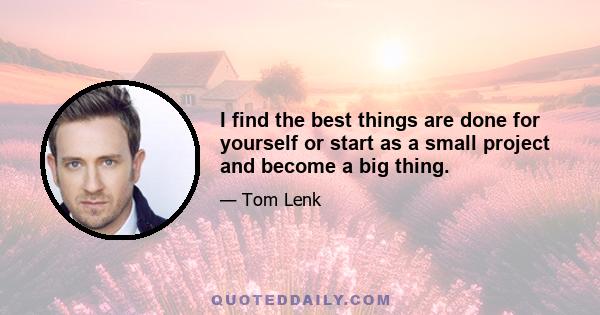 I find the best things are done for yourself or start as a small project and become a big thing.