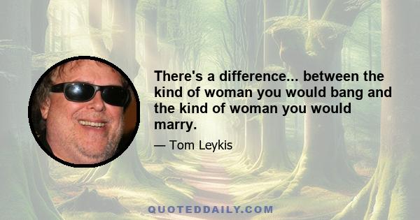 There's a difference... between the kind of woman you would bang and the kind of woman you would marry.