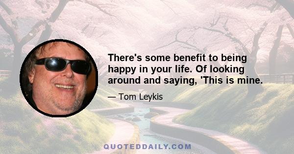 There's some benefit to being happy in your life. Of looking around and saying, 'This is mine.