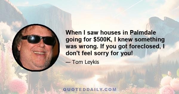 When I saw houses in Palmdale going for $500K, I knew something was wrong. If you got foreclosed, I don't feel sorry for you!