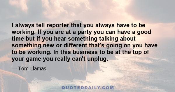 I always tell reporter that you always have to be working. If you are at a party you can have a good time but if you hear something talking about something new or different that's going on you have to be working. In